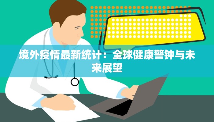 境外疫情最新统计:全球健康警钟与未来展望 境外疫情最新统计:全球健康警钟与未来展望