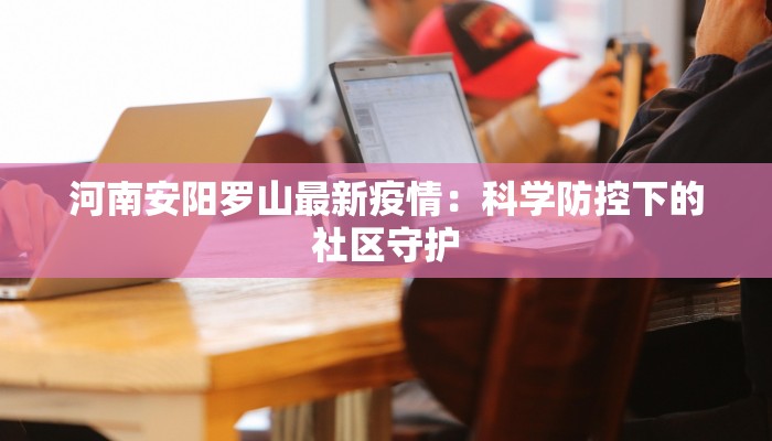 河南安阳罗山最新疫情:科学防控下的社区守护 河南安阳罗山最新疫情:科学防控下的社区守护