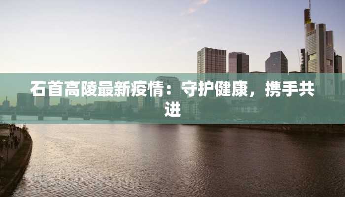 石首高陵最新疫情:守护健康,携手共进 石首高陵最新疫情:守护健康,携手共进