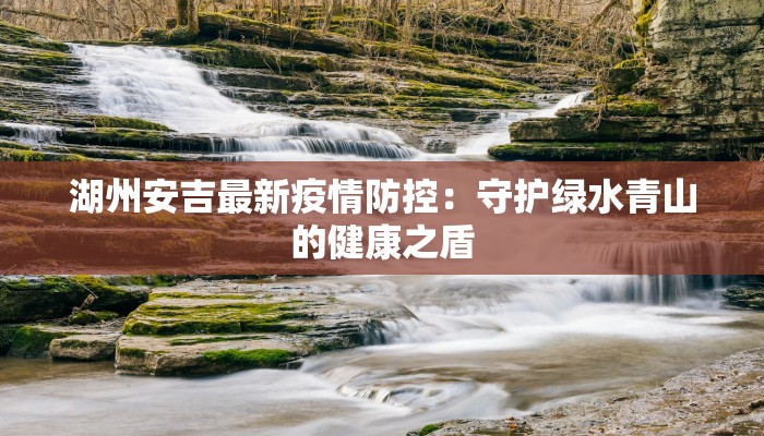 湖州安吉最新疫情防控:守护绿水青山的健康之盾 湖州安吉最新疫情防控:守护绿水青山的健康之盾